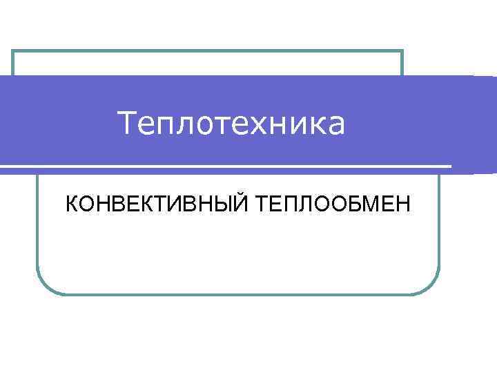   Теплотехника КОНВЕКТИВНЫЙ ТЕПЛООБМЕН 