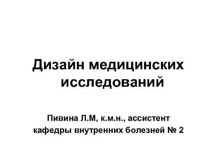 Дизайн медицинских  исследований Пивина Л. М, к. м. н. , ассистент кафедры внутренних