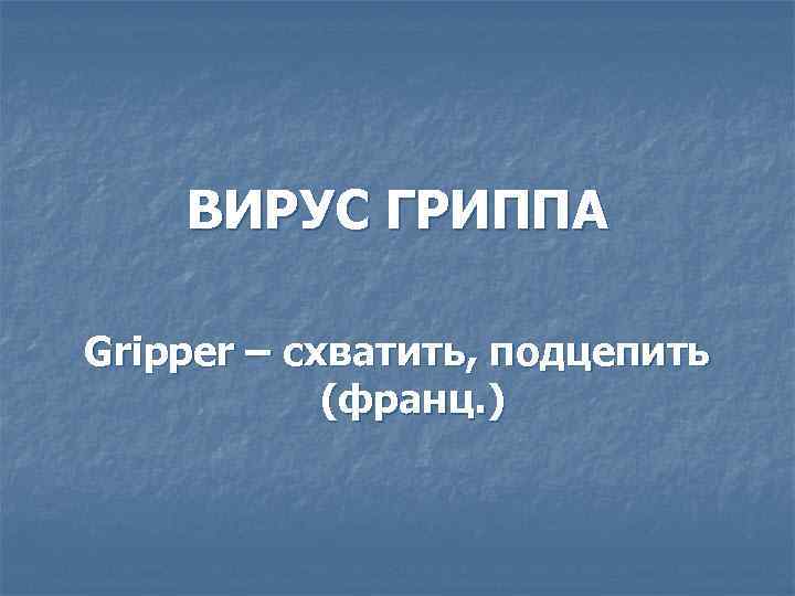   ВИРУС ГРИППА Gripper – схватить, подцепить   (франц. ) 