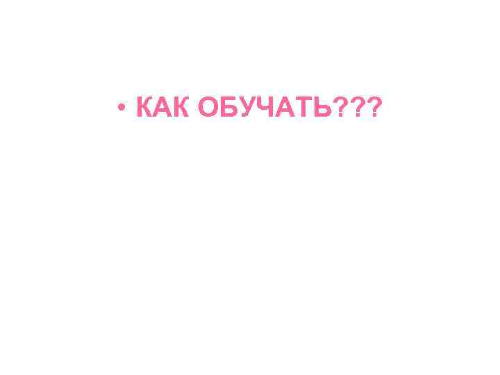  • КАК ОБУЧАТЬ? ? ? 