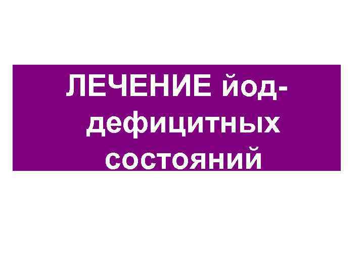 ЛЕЧЕНИЕ йод- дефицитных  состояний 