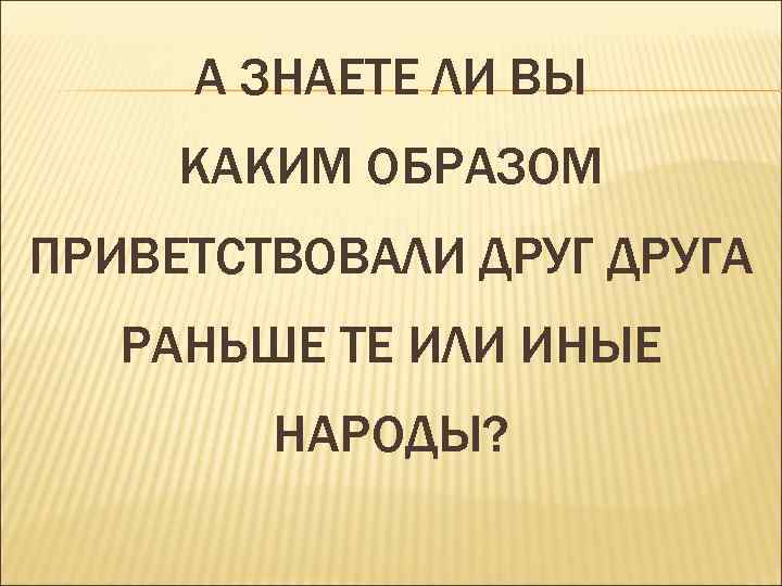  А ЗНАЕТЕ ЛИ ВЫ КАКИМ ОБРАЗОМ ПРИВЕТСТВОВАЛИ ДРУГА  РАНЬШЕ ТЕ ИЛИ ИНЫЕ