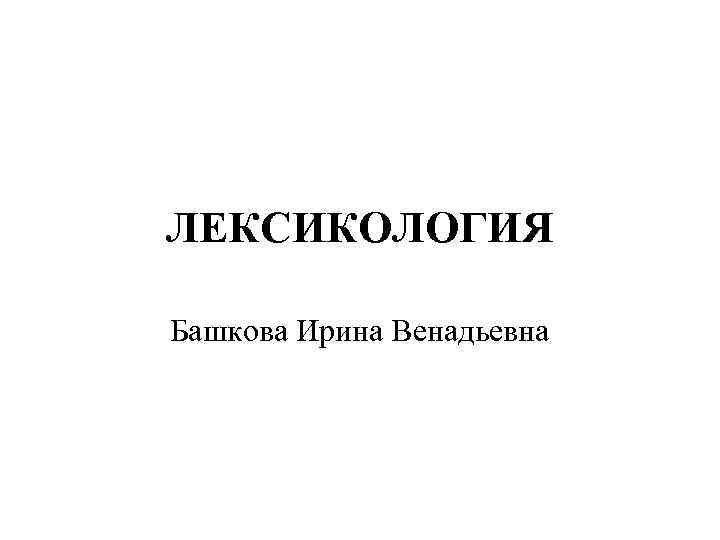 ЛЕКСИКОЛОГИЯ Башкова Ирина Венадьевна 