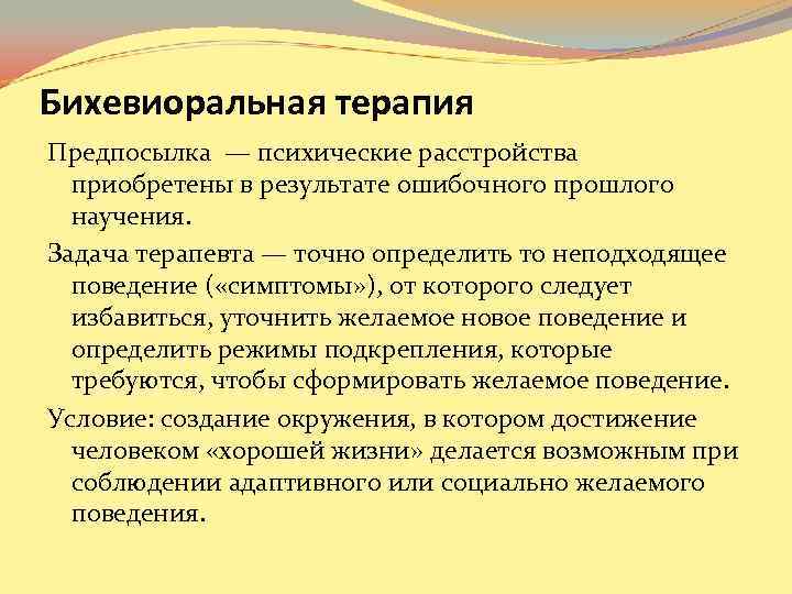 Бихевиоральная терапия Предпосылка — психические расстройства приобретены в результате ошибочного прошлого научения. Бихевиоральная терапия Предпосылка — психические расстройства приобретены в результате ошибочного прошлого научения.