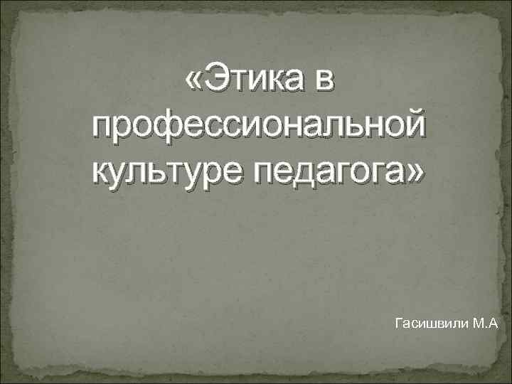  «Этика в профессиональной культуре педагога»    Гасишвили М. А 