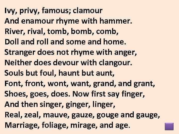 Ivy, privy, famous; clamour And enamour rhyme with hammer. River, rival, tomb, bomb, comb,