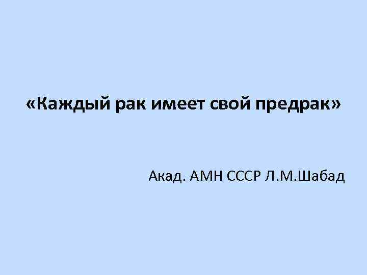  «Каждый рак имеет свой предрак» Акад. АМН СССР Л. М. Шабад 