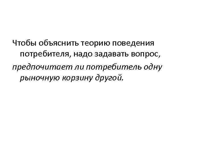 Чтобы объяснить теорию поведения  потребителя, надо задавать вопрос, предпочитает ли потребитель одну 