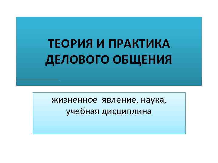 ТЕОРИЯ И ПРАКТИКА ДЕЛОВОГО ОБЩЕНИЯ жизненное явление, наука, учебная дисциплина 