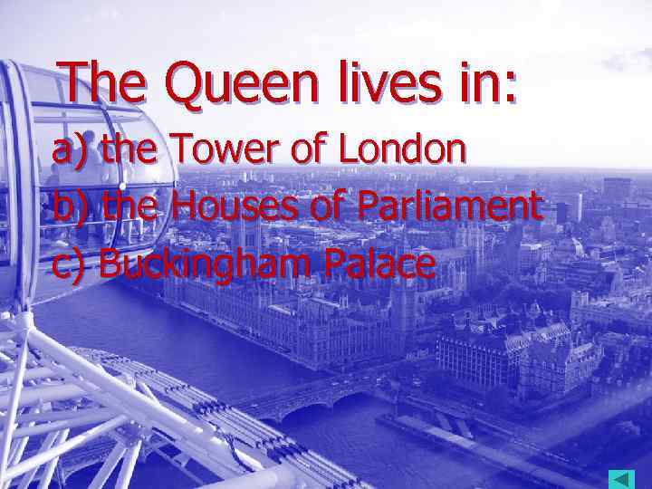 The Queen lives in: a) the Tower of London b) the Houses of Parliament