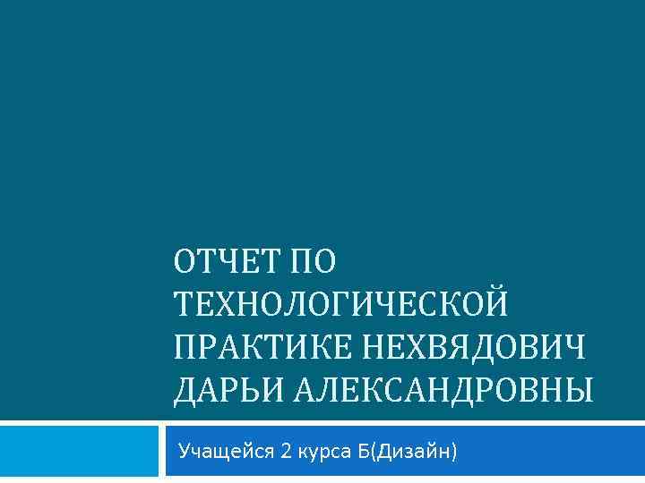 ОТЧЕТ ПО ТЕХНОЛОГИЧЕСКОЙ ПРАКТИКЕ НЕХВЯДОВИЧ ДАРЬИ АЛЕКСАНДРОВНЫ Учащейся 2 курса Б(Дизайн) 