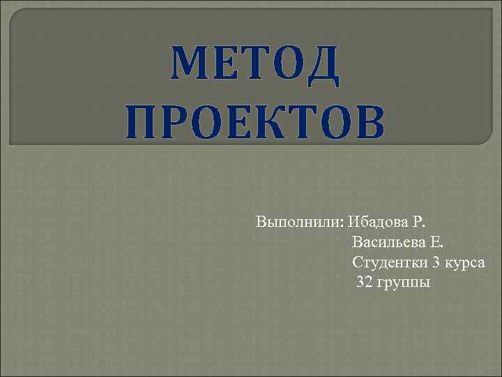  МЕТОД ПРОЕКТОВ Выполнили: Ибадова Р.   Васильева Е.   Студентки 3