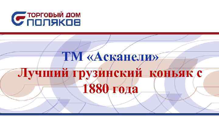 ТМ «Асканели» Лучший грузинский коньяк с 1880 года ТМ «Асканели» Лучший грузинский коньяк с 1880 года