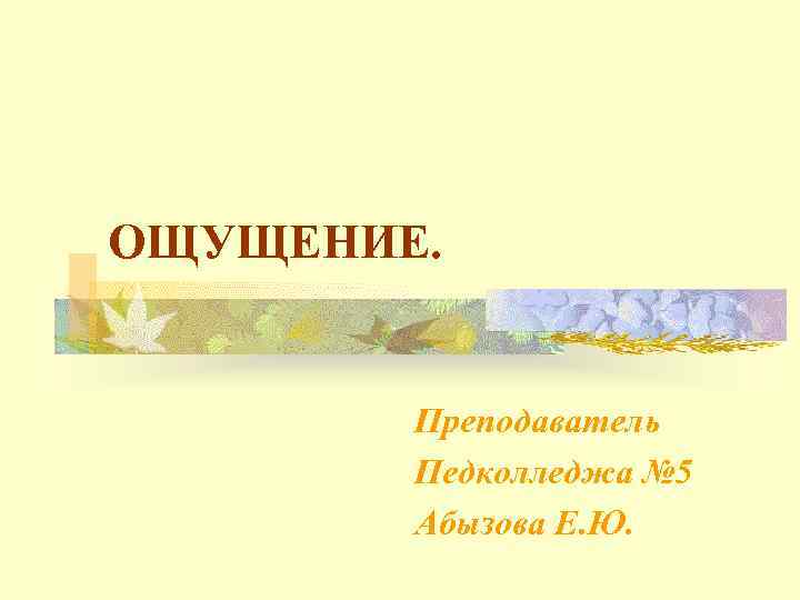 ОЩУЩЕНИЕ. Преподаватель Педколледжа № 5 Абызова Е. Ю. 