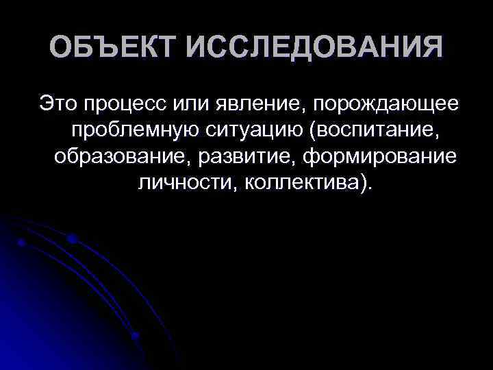 ОБЪЕКТ ИССЛЕДОВАНИЯ Это процесс или явление, порождающее проблемную ситуацию (воспитание, образование, развитие, формирование личности,