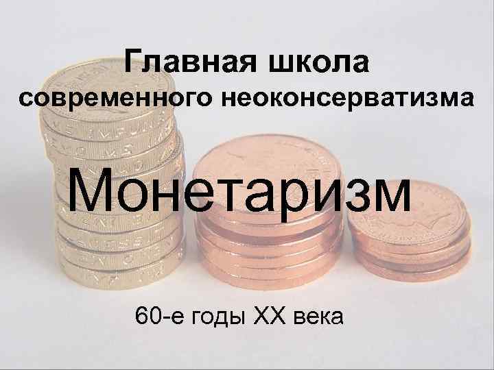 Главная школа современного неоконсерватизма Монетаризм 60 -е годы XX века 