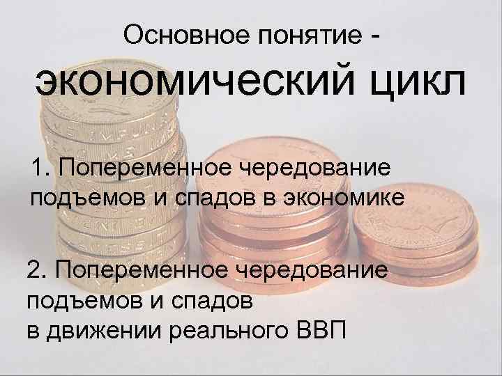 Основное понятие - экономический цикл 1. Попеременное чередование подъемов и спадов в экономике 2.