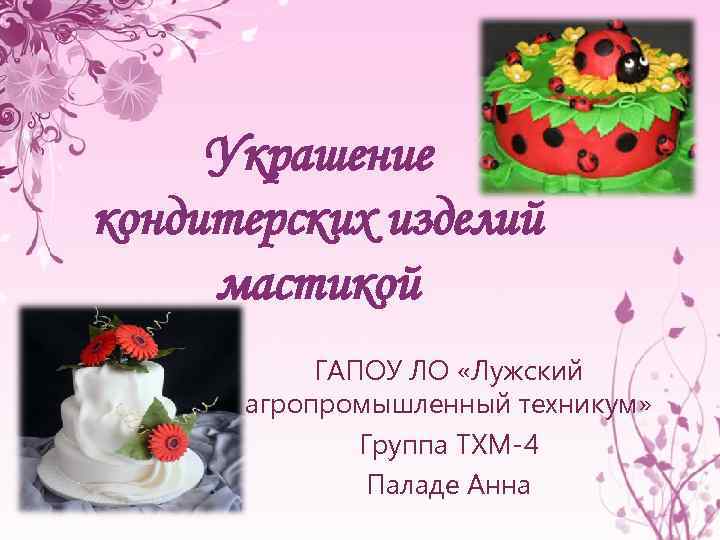 Украшение кондитерских изделий мастикой ГАПОУ ЛО «Лужский агропромышленный техникум» Группа ТХМ-4 Паладе Анна 
