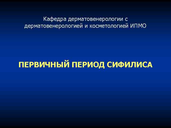 Кафедра дерматовенерологии с дерматовенерологией и косметологией ИПМО ПЕРВИЧНЫЙ ПЕРИОД СИФИЛИСА 