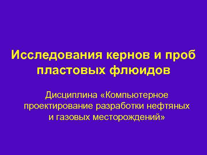 Исследования кернов и проб пластовых флюидов Дисциплина «Компьютерное проектирование разработки нефтяных и газовых месторождений»