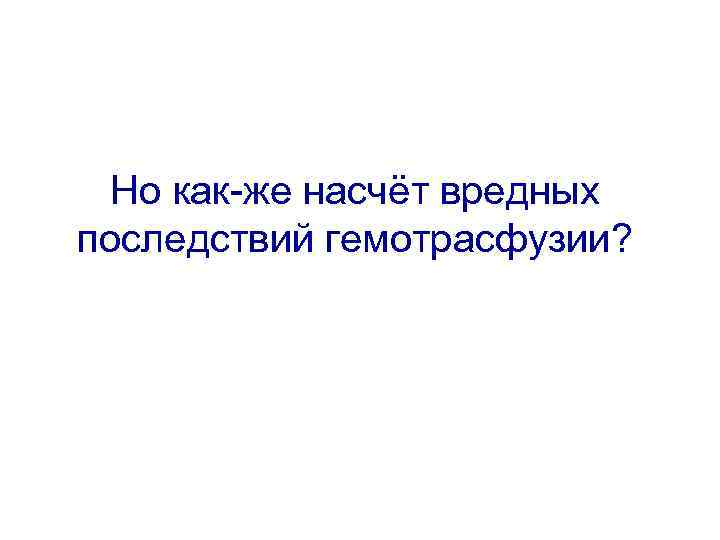 Но как-же насчёт вредных последствий гемотрасфузии? 