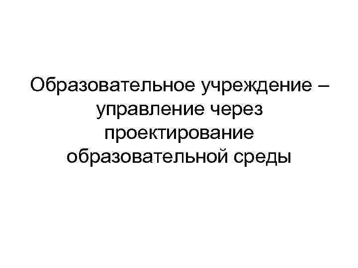 Образовательное учреждение – управление через проектирование образовательной среды 