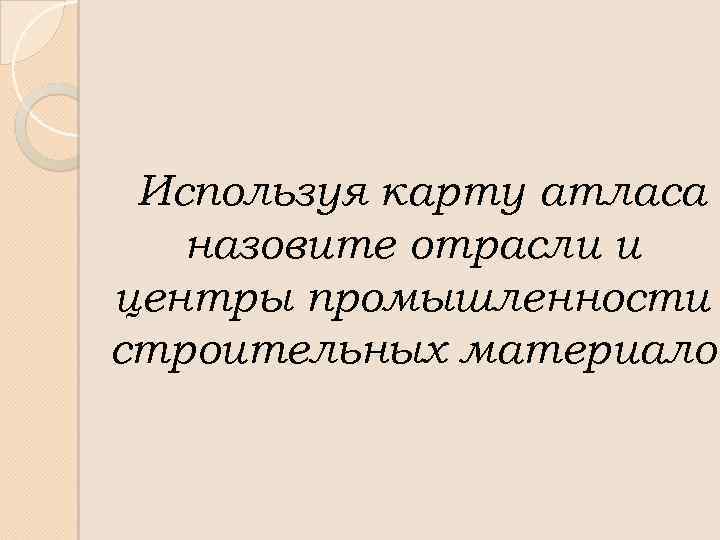 Используя карту атласа назовите отрасли и центры промышленности строительных материалов 