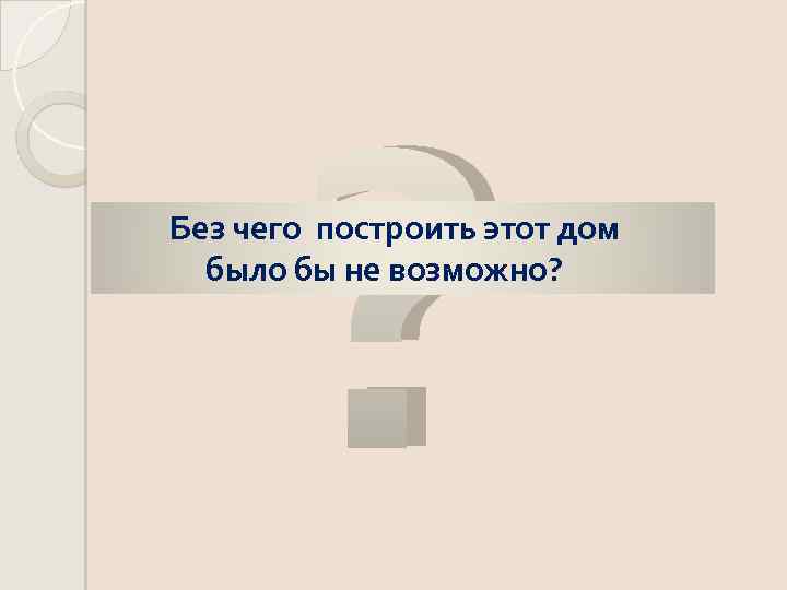 ? Без чего построить этот дом было бы не возможно? 
