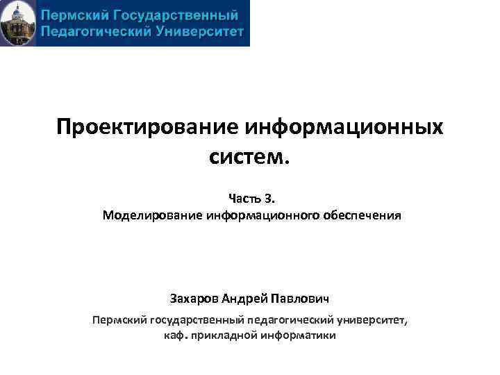 Проектирование информационных систем. Часть 3. Моделирование информационного обеспечения Захаров Андрей Павлович Пермский государственный педагогический