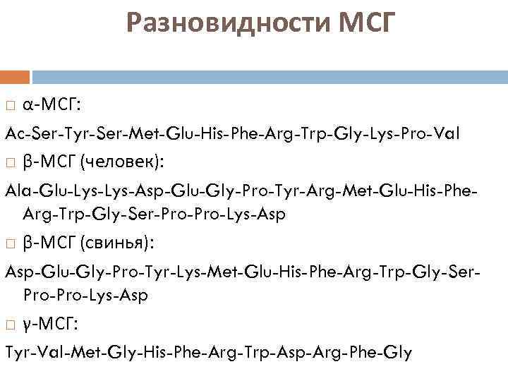 Разновидности МСГ α-МСГ: Ac-Ser-Tyr-Ser-Met-Glu-His-Phe-Arg-Trp-Gly-Lys-Pro-Val β-МСГ (человек): Ala-Glu-Lys-Asp-Glu-Gly-Pro-Tyr-Arg-Met-Glu-His-Phe. Arg-Trp-Gly-Ser-Pro-Lys-Asp β-МСГ (свинья): Asp-Glu-Gly-Pro-Tyr-Lys-Met-Glu-His-Phe-Arg-Trp-Gly-Ser. Pro-Lys-Asp γ-МСГ: Tyr-Val-Met-Gly-His-Phe-Arg-Trp-Asp-Arg-Phe-Gly