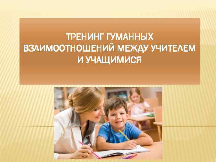 ТРЕНИНГ ГУМАННЫХ ВЗАИМООТНОШЕНИЙ МЕЖДУ УЧИТЕЛЕМ И УЧАЩИМИСЯ 