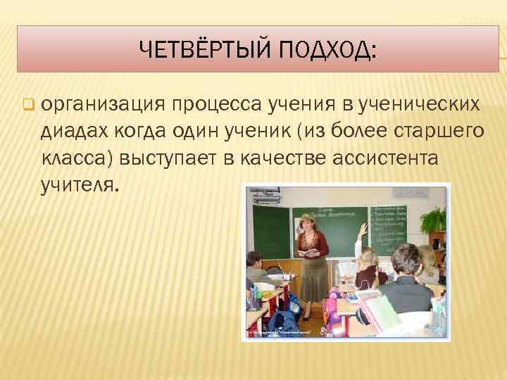 ЧЕТВЁРТЫЙ ПОДХОД: q организация процесса учения в ученических диадах когда один ученик (из более