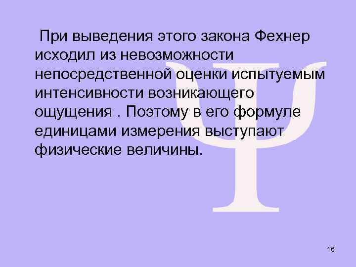 При выведения этого закона Фехнер исходил из невозможности непосредственной оценки испытуемым интенсивности возникающего ощущения.