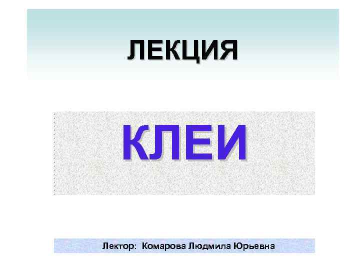 ЛЕКЦИЯ КЛЕИ Лектор: Комарова Людмила Юрьевна 