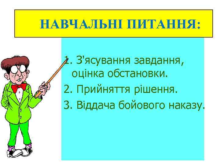 НАВЧАЛЬНІ ПИТАННЯ: 1. З'ясування завдання, оцінка обстановки. 2. Прийняття рішення. 3. Віддача бойового наказу.