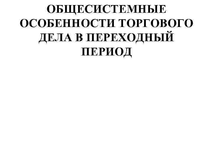 ОБЩЕСИСТЕМНЫЕ ОСОБЕННОСТИ ТОРГОВОГО ДЕЛА В ПЕРЕХОДНЫЙ ПЕРИОД 