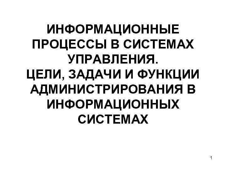 ИНФОРМАЦИОННЫЕ ПРОЦЕССЫ В СИСТЕМАХ УПРАВЛЕНИЯ. ЦЕЛИ, ЗАДАЧИ И ФУНКЦИИ АДМИНИСТРИРОВАНИЯ В ИНФОРМАЦИОННЫХ СИСТЕМАХ 1