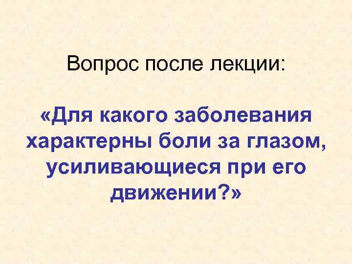 Вопрос после лекции: «Для какого заболевания характерны боли за глазом, усиливающиеся при его движении?