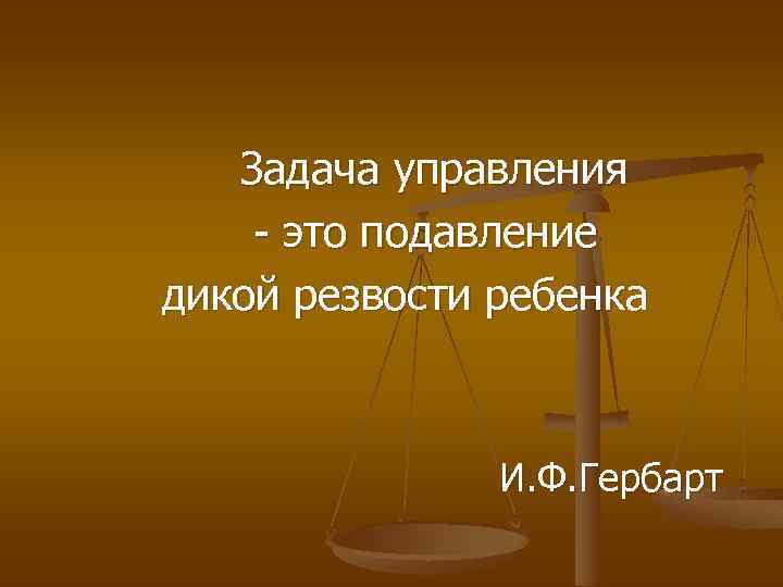 Задача управления - это подавление дикой резвости ребенка И. Ф. Гербарт 