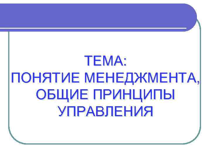   ТЕМА: ПОНЯТИЕ МЕНЕДЖМЕНТА,  ОБЩИЕ ПРИНЦИПЫ УПРАВЛЕНИЯ 