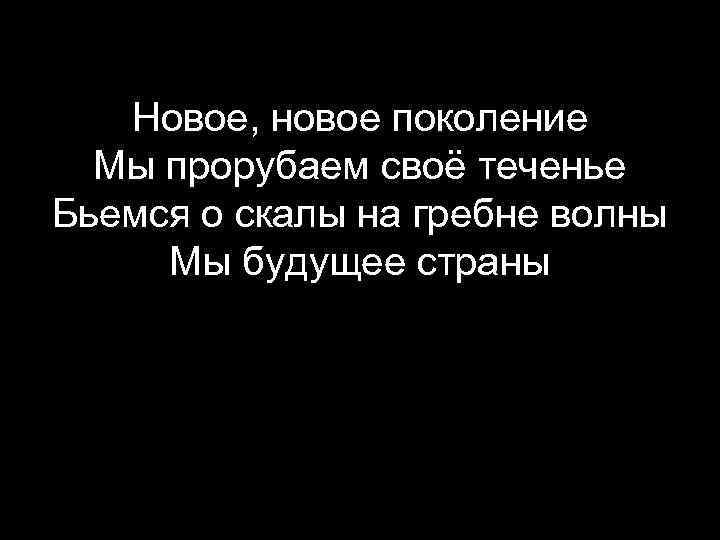 Новое, новое поколение Мы прорубаем своё теченье Бьемся о скалы на гребне волны Мы