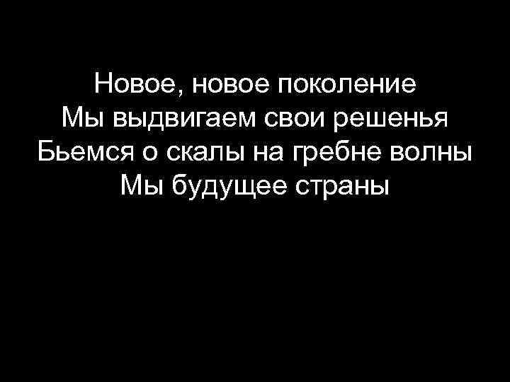 Новое, новое поколение Мы выдвигаем свои решенья Бьемся о скалы на гребне волны Мы