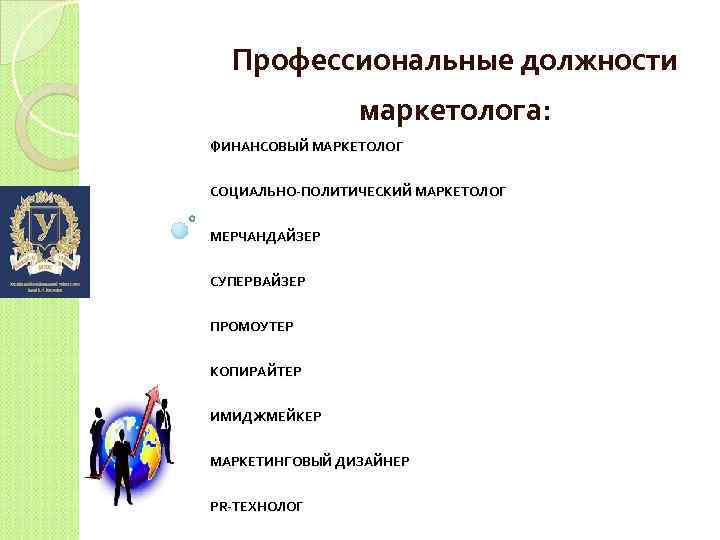 Профессиональные должности маркетолога: ФИНАНСОВЫЙ МАРКЕТОЛОГ СОЦИАЛЬНО-ПОЛИТИЧЕСКИЙ МАРКЕТОЛОГ МЕРЧАНДАЙЗЕР СУПЕРВАЙЗЕР ПРОМОУТЕР КОПИРАЙТЕР ИМИДЖМЕЙКЕР МАРКЕТИНГОВЫЙ ДИЗАЙНЕР