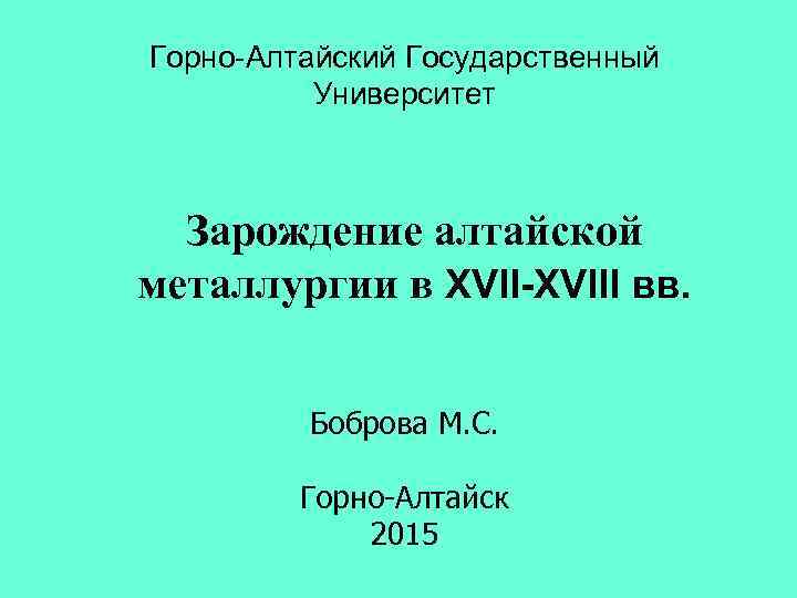 Горно-Алтайский Государственный Университет Зарождение алтайской металлургии в XVII-XVIII вв. Боброва М. С. Горно-Алтайск 2015