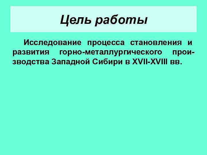 Цель работы Исследование процесса становления и развития горно-металлургического производства Западной Сибири в XVII-XVIII вв.