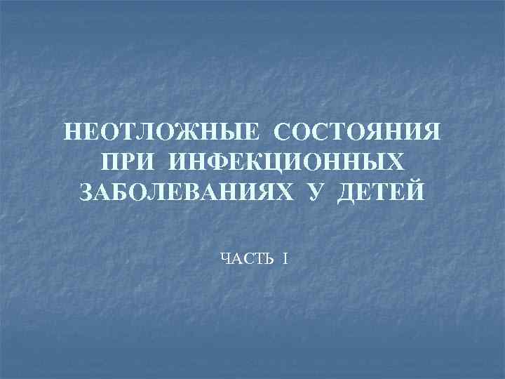 НЕОТЛОЖНЫЕ СОСТОЯНИЯ ПРИ ИНФЕКЦИОННЫХ ЗАБОЛЕВАНИЯХ У ДЕТЕЙ ЧАСТЬ I 