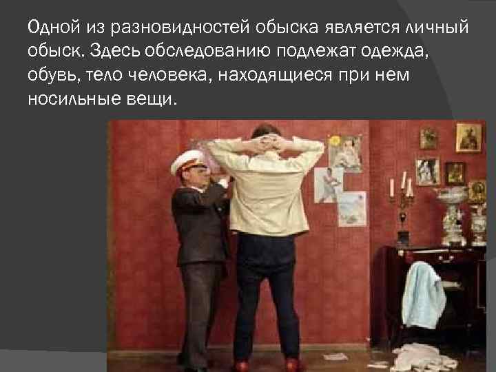 Одной из разновидностей обыска является личный обыск. Здесь обследованию подлежат одежда, обувь, тело человека,
