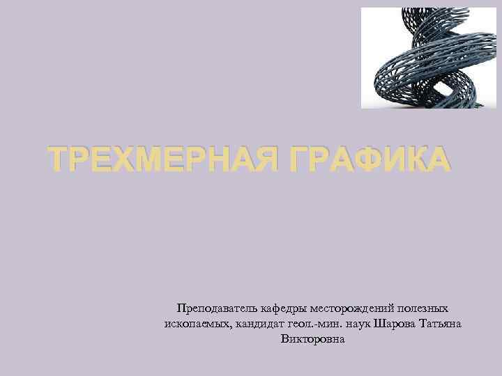 ТРЕХМЕРНАЯ ГРАФИКА Преподаватель кафедры месторождений полезных ископаемых, кандидат геол. -мин. наук Шарова Татьяна Викторовна