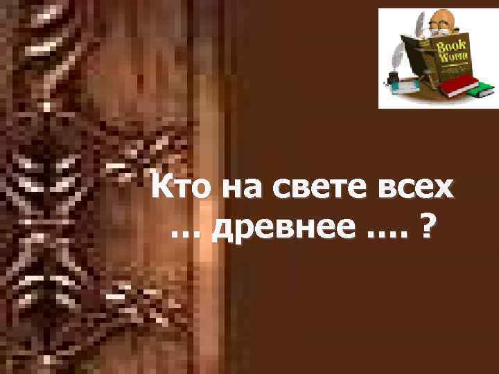 Кто на свете всех … древнее …. ? 