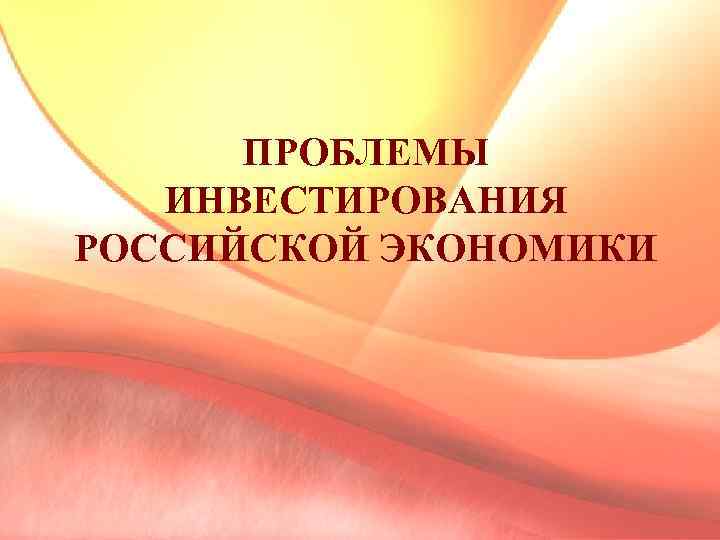 ПРОБЛЕМЫ ИНВЕСТИРОВАНИЯ РОССИЙСКОЙ ЭКОНОМИКИ 